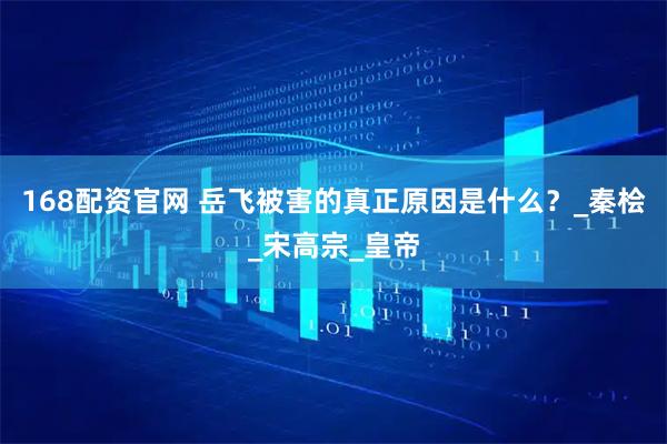 168配资官网 岳飞被害的真正原因是什么？_秦桧_宋高宗_皇帝
