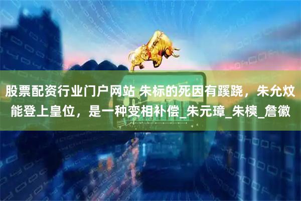 股票配资行业门户网站 朱标的死因有蹊跷，朱允炆能登上皇位，是一种变相补偿_朱元璋_朱樉_詹徽