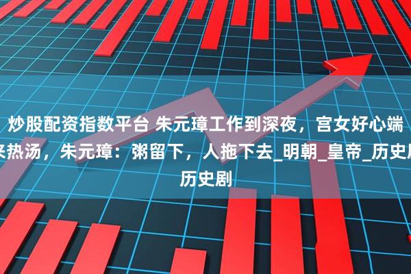 炒股配资指数平台 朱元璋工作到深夜，宫女好心端来热汤，朱元璋：粥留下，人拖下去_明朝_皇帝_历史剧