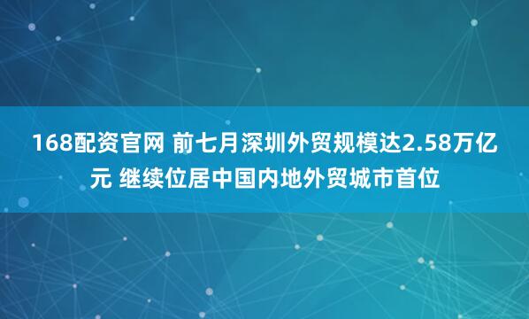 168配资官网 前七月深圳外贸规模达2.58万亿元 继续位居中国内地外贸城市首位