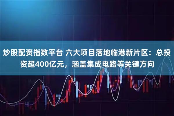 炒股配资指数平台 六大项目落地临港新片区：总投资超400亿元，涵盖集成电路等关键方向