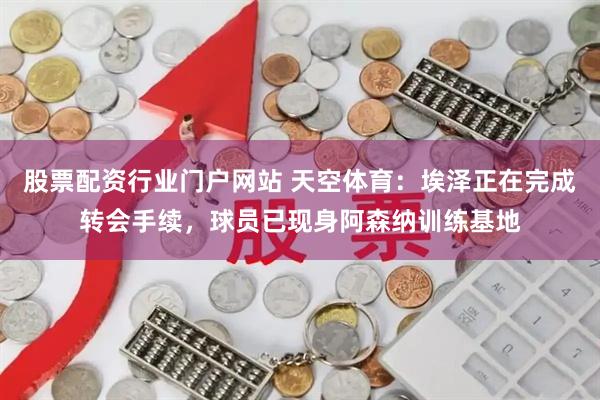 股票配资行业门户网站 天空体育：埃泽正在完成转会手续，球员已现身阿森纳训练基地