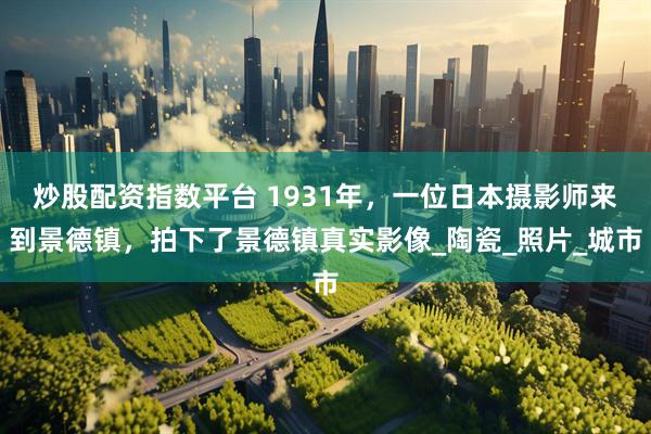 炒股配资指数平台 1931年，一位日本摄影师来到景德镇，拍下了景德镇真实影像_陶瓷_照片_城市