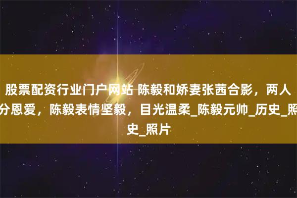 股票配资行业门户网站 陈毅和娇妻张茜合影，两人十分恩爱，陈毅表情坚毅，目光温柔_陈毅元帅_历史_照片