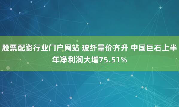 股票配资行业门户网站 玻纤量价齐升 中国巨石上半年净利润大增75.51%