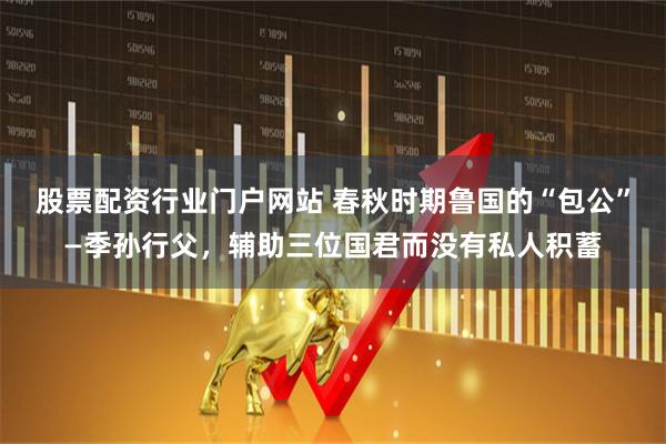 股票配资行业门户网站 春秋时期鲁国的“包公”—季孙行父，辅助三位国君而没有私人积蓄