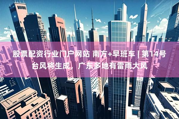 股票配资行业门户网站 南方+早班车 | 第14号台风将生成，广东多地有雷雨大风