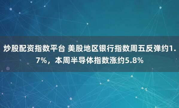 炒股配资指数平台 美股地区银行指数周五反弹约1.7%，本周半导体指数涨约5.8%