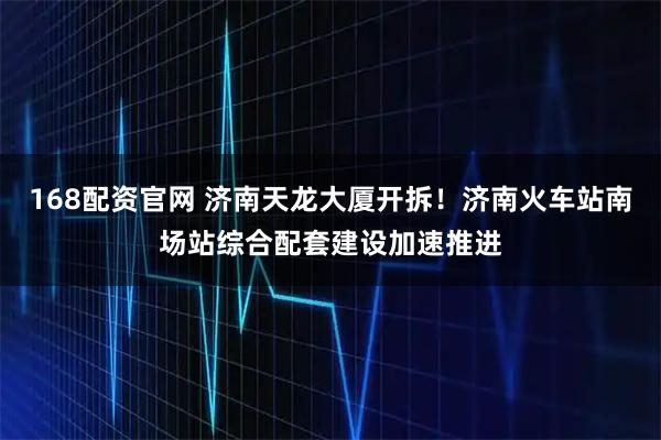 168配资官网 济南天龙大厦开拆！济南火车站南场站综合配套建设加速推进
