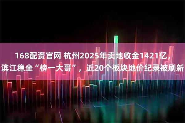 168配资官网 杭州2025年卖地收金1421亿，滨江稳坐“榜一大哥”，近20个板块地价纪录被刷新