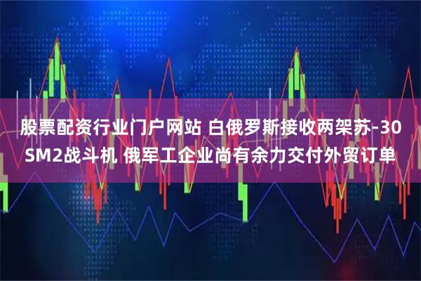 股票配资行业门户网站 白俄罗斯接收两架苏-30SM2战斗机 俄军工企业尚有余力交付外贸订单
