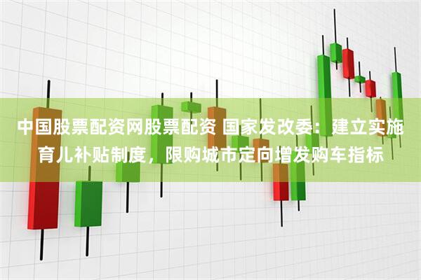 中国股票配资网股票配资 国家发改委：建立实施育儿补贴制度，限购城市定向增发购车指标