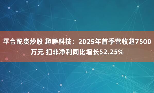 平台配资炒股 趣睡科技：2025年首季营收超7500万元 扣非净利同比增长52.25%