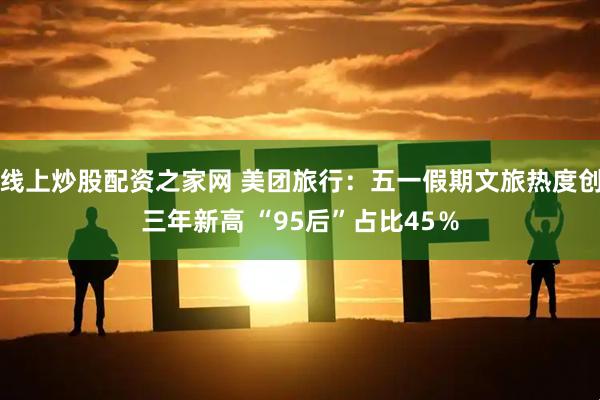 线上炒股配资之家网 美团旅行：五一假期文旅热度创三年新高 “95后”占比45％