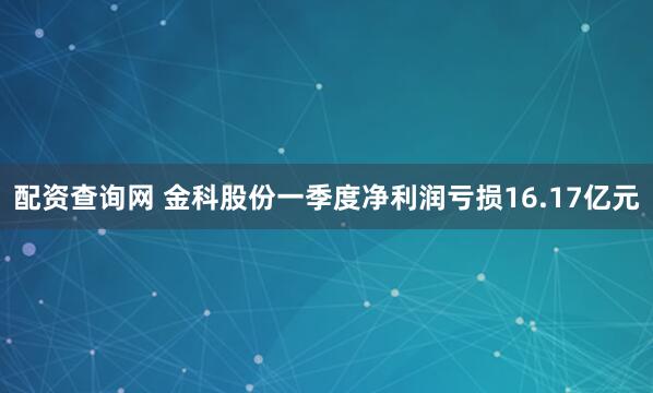 配资查询网 金科股份一季度净利润亏损16.17亿元