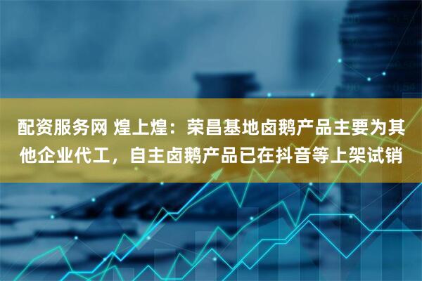 配资服务网 煌上煌：荣昌基地卤鹅产品主要为其他企业代工，自主卤鹅产品已在抖音等上架试销