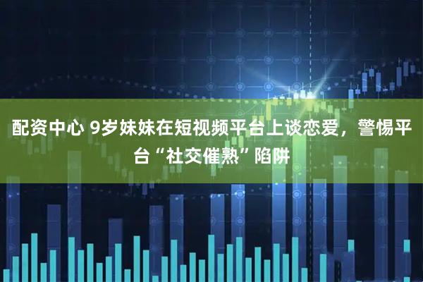 配资中心 9岁妹妹在短视频平台上谈恋爱，警惕平台“社交催熟”陷阱