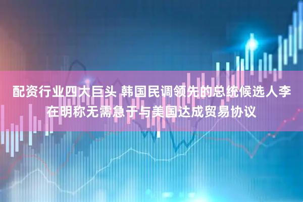 配资行业四大巨头 韩国民调领先的总统候选人李在明称无需急于与美国达成贸易协议
