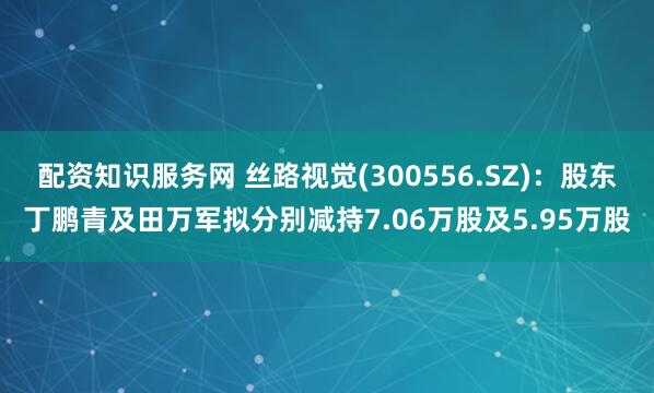配资知识服务网 丝路视觉(300556.SZ)：股东丁鹏青及田万军拟分别减持7.06万股及5.95万股