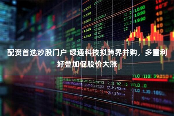 配资首选炒股门户 绿通科技拟跨界并购，多重利好叠加促股价大涨