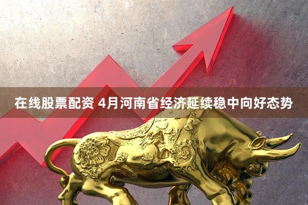 在线股票配资 4月河南省经济延续稳中向好态势