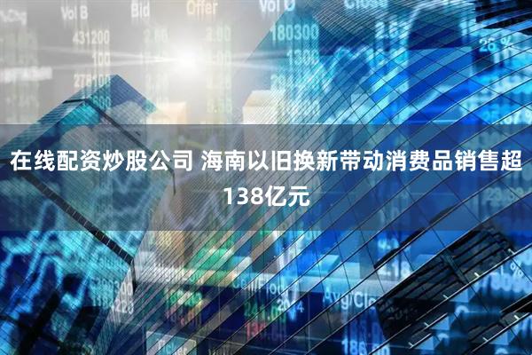 在线配资炒股公司 海南以旧换新带动消费品销售超138亿元