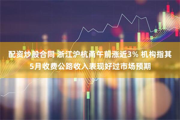 配资炒股合同 浙江沪杭甬午前涨近3% 机构指其5月收费公路收入表现好过市场预期