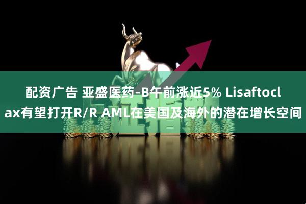 配资广告 亚盛医药-B午前涨近5% Lisaftoclax有望打开R/R AML在美国及海外的潜在增长空间