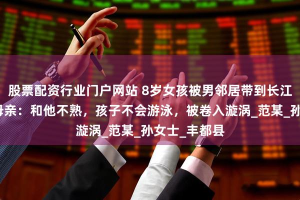股票配资行业门户网站 8岁女孩被男邻居带到长江游泳溺亡！母亲：和他不熟，孩子不会游泳，被卷入漩涡_范某_孙女士_丰都县