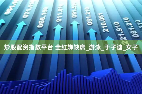 炒股配资指数平台 全红婵缺席_游泳_于子迪_女子