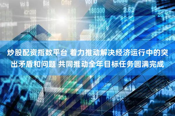 炒股配资指数平台 着力推动解决经济运行中的突出矛盾和问题 共同推动全年目标任务圆满完成