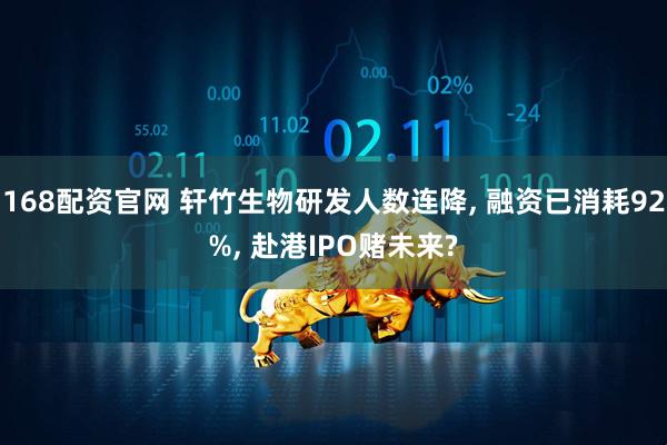 168配资官网 轩竹生物研发人数连降, 融资已消耗92%, 赴港IPO赌未来?