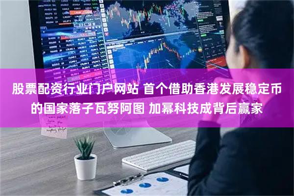 股票配资行业门户网站 首个借助香港发展稳定币的国家落子瓦努阿图 加幂科技成背后赢家