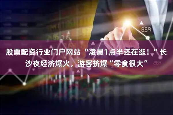 股票配资行业门户网站 “凌晨1点半还在逛！”长沙夜经济爆火，游客挤爆“零食很大”
