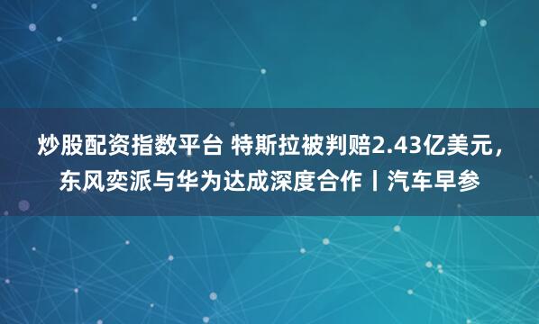 炒股配资指数平台 特斯拉被判赔2.43亿美元，东风奕派与华为达成深度合作丨汽车早参