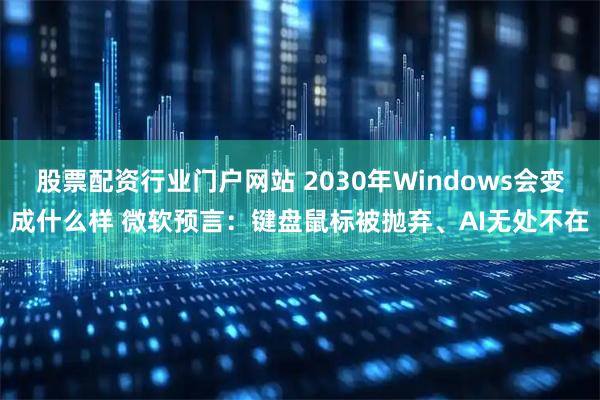 股票配资行业门户网站 2030年Windows会变成什么样 微软预言：键盘鼠标被抛弃、AI无处不在