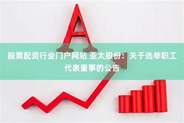 股票配资行业门户网站 亚太股份：关于选举职工代表董事的公告