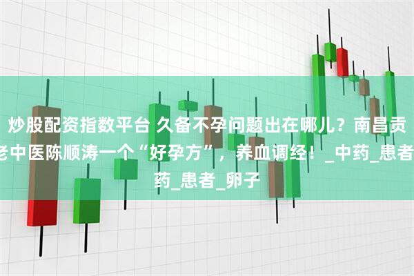 炒股配资指数平台 久备不孕问题出在哪儿？南昌贡方堂老中医陈顺涛一个“好孕方”，养血调经！_中药_患者_卵子