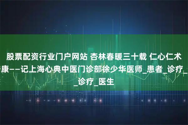 股票配资行业门户网站 杏林春暖三十载 仁心仁术护安康——记上海心典中医门诊部徐少华医师_患者_诊疗_医生