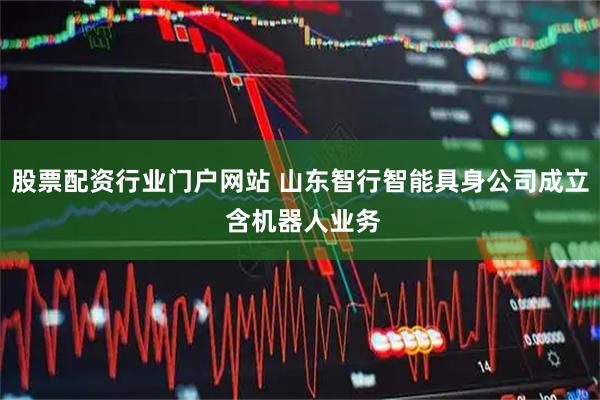 股票配资行业门户网站 山东智行智能具身公司成立 含机器人业务