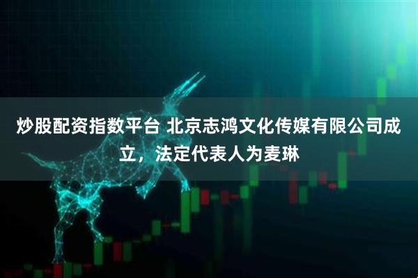 炒股配资指数平台 北京志鸿文化传媒有限公司成立，法定代表人为麦琳