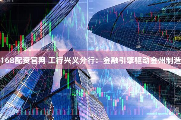 168配资官网 工行兴义分行：金融引擎驱动金州制造