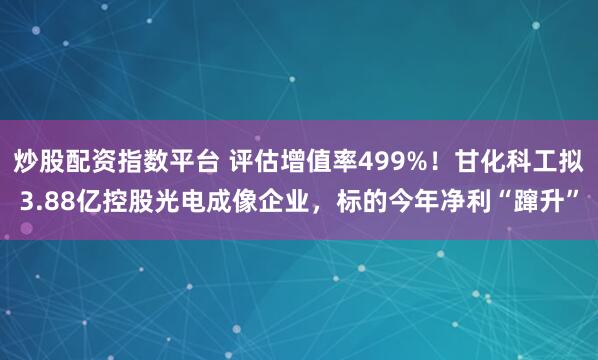 炒股配资指数平台 评估增值率499%！甘化科工拟3.88亿控股光电成像企业，标的今年净利“蹿升”