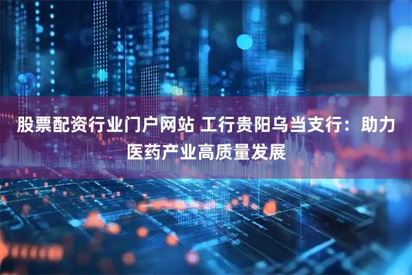 股票配资行业门户网站 工行贵阳乌当支行：助力医药产业高质量发展