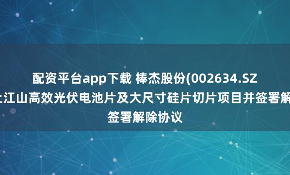 配资平台app下载 棒杰股份(002634.SZ)：终止江山高效光伏电池片及大尺寸硅片切片项目并签署解除协议