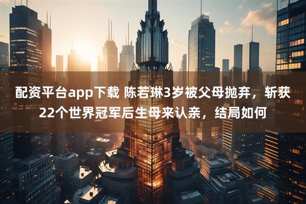 配资平台app下载 陈若琳3岁被父母抛弃，斩获22个世界冠军后生母来认亲，结局如何