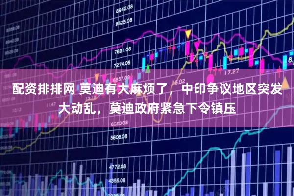 配资排排网 莫迪有大麻烦了，中印争议地区突发大动乱，莫迪政府紧急下令镇压