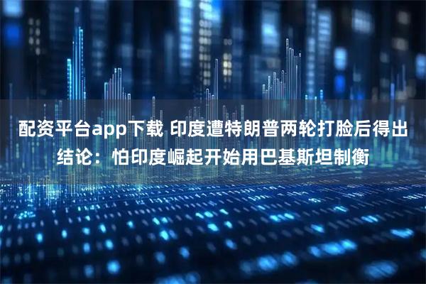 配资平台app下载 印度遭特朗普两轮打脸后得出结论：怕印度崛起开始用巴基斯坦制衡