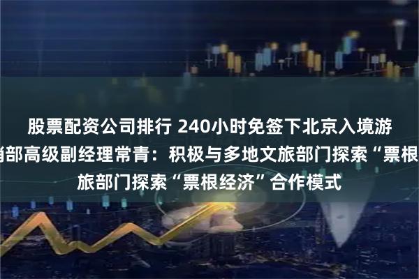 股票配资公司排行 240小时免签下北京入境游｜国航市场营销部高级副经理常青：积极与多地文旅部门探索“票根经济”合作模式