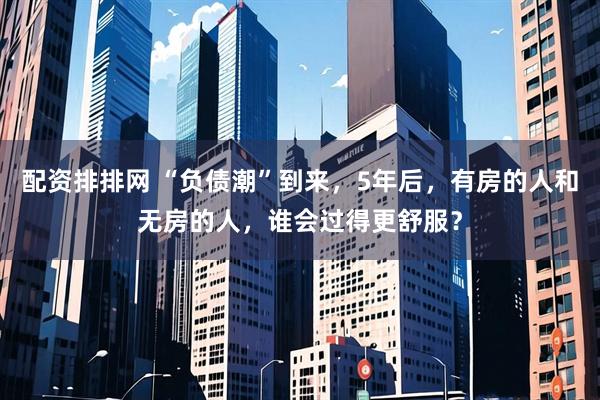 配资排排网 “负债潮”到来，5年后，有房的人和无房的人，谁会过得更舒服？